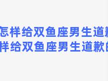 怎样给双鱼座男生道歉 怎样给双鱼座男生道歉的话